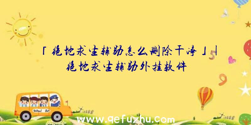 「绝地求生辅助怎么删除干净」|绝地求生辅助外挂软件